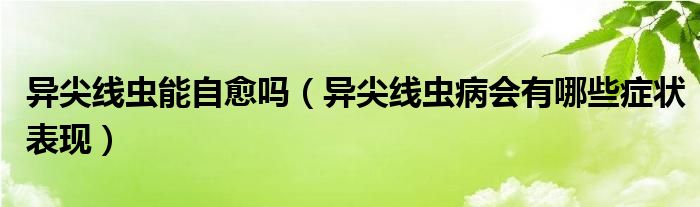 異尖線(xiàn)蟲(chóng)能自愈嗎（異尖線(xiàn)蟲(chóng)病會(huì)有哪些癥狀表現(xiàn)）