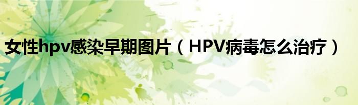 女性hpv感染早期圖片（HPV病毒怎么治療）