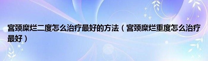 宮頸糜爛二度怎么治療最好的方法（宮頸糜爛重度怎么治療最好）