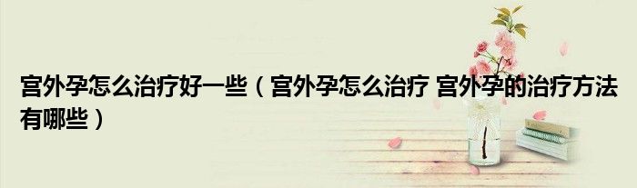 宮外孕怎么治療好一些（宮外孕怎么治療 宮外孕的治療方法有哪些）