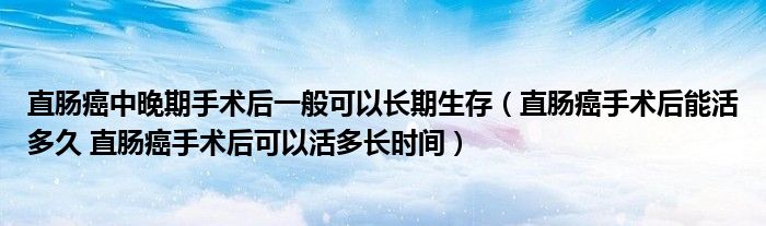 直腸癌中晚期手術后一般可以長期生存（直腸癌手術后能活多久 直腸癌手術后可以活多長時間）