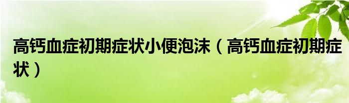 高鈣血癥初期癥狀小便泡沫（高鈣血癥初期癥狀）