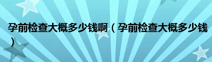 孕前檢查大概多少錢?。ㄔ星皺z查大概多少錢）