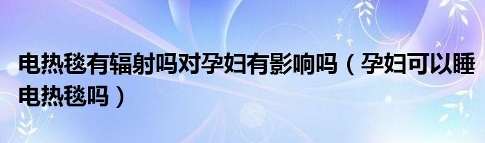 電熱毯有輻射嗎對孕婦有影響嗎（孕婦可以睡電熱毯嗎）