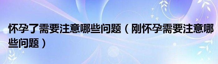 懷孕了需要注意哪些問(wèn)題（剛懷孕需要注意哪些問(wèn)題）