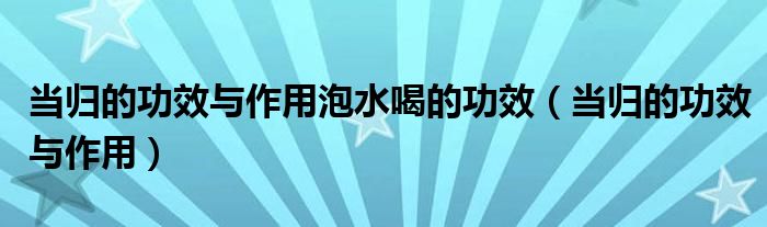 當(dāng)歸的功效與作用泡水喝的功效（當(dāng)歸的功效與作用）