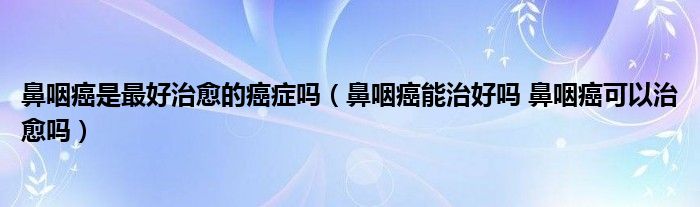 鼻咽癌是最好治愈的癌癥嗎（鼻咽癌能治好嗎 鼻咽癌可以治愈嗎）