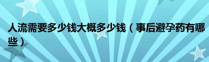 人流需要多少錢(qián)大概多少錢(qián)（事后避孕藥有哪些）