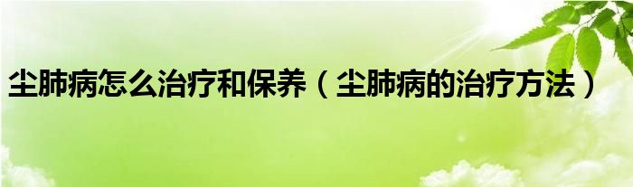 塵肺病怎么治療和保養(yǎng)（塵肺病的治療方法）