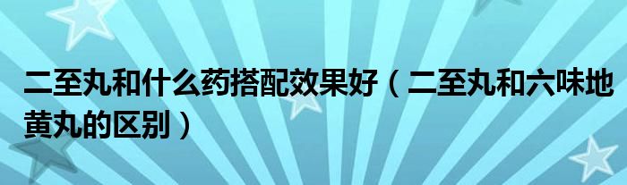 二至丸和什么藥搭配效果好（二至丸和六味地黃丸的區(qū)別）