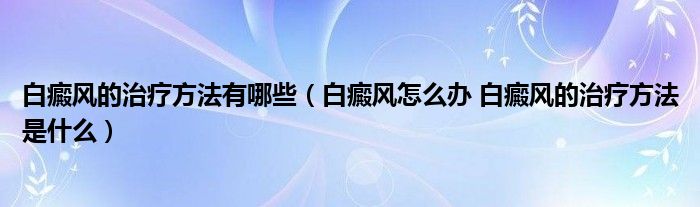 白癜風(fēng)的治療方法有哪些（白癜風(fēng)怎么辦 白癜風(fēng)的治療方法是什么）