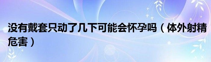 沒(méi)有戴套只動(dòng)了幾下可能會(huì)懷孕嗎（體外射精危害）