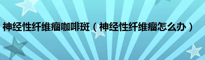 神經(jīng)性纖維瘤咖啡斑（神經(jīng)性纖維瘤怎么辦）