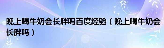 晚上喝牛奶會長胖嗎百度經(jīng)驗(yàn)（晚上喝牛奶會長胖嗎）