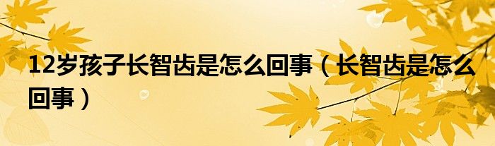 12歲孩子長智齒是怎么回事（長智齒是怎么回事）