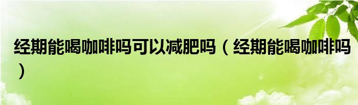 經(jīng)期能喝咖啡嗎可以減肥嗎（經(jīng)期能喝咖啡嗎）