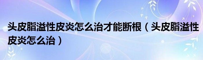 頭皮脂溢性皮炎怎么治才能斷根（頭皮脂溢性皮炎怎么治）