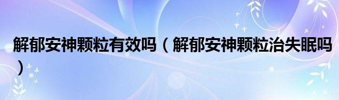 解郁安神顆粒有效嗎（解郁安神顆粒治失眠嗎）