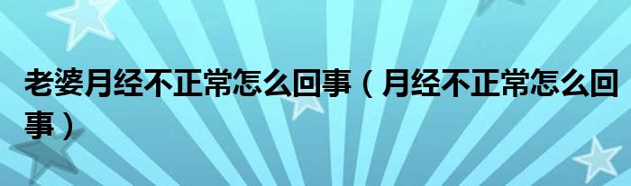 老婆月經(jīng)不正常怎么回事（月經(jīng)不正常怎么回事）