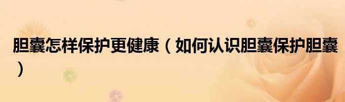 膽囊怎樣保護更健康（如何認(rèn)識膽囊保護膽囊）