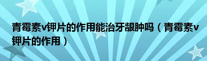 青霉素v鉀片的作用能治牙齦腫嗎（青霉素v鉀片的作用）