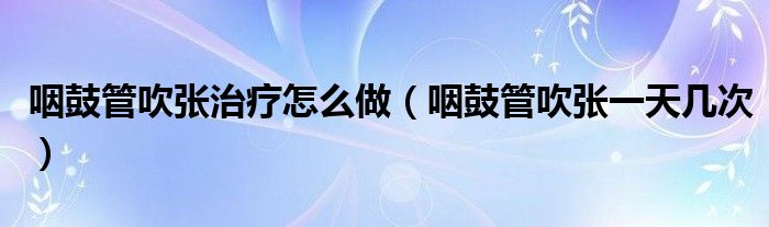 咽鼓管吹張治療怎么做（咽鼓管吹張一天幾次）