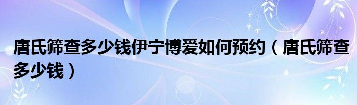 唐氏篩查多少錢伊寧博愛如何預(yù)約（唐氏篩查多少錢）