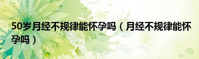 50歲月經(jīng)不規(guī)律能懷孕嗎（月經(jīng)不規(guī)律能懷孕嗎）