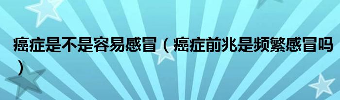 癌癥是不是容易感冒（癌癥前兆是頻繁感冒嗎）