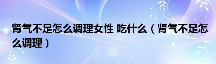 腎氣不足怎么調理女性 吃什么（腎氣不足怎么調理）