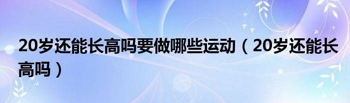 20歲還能長高嗎要做哪些運(yùn)動(dòng)（20歲還能長高嗎）