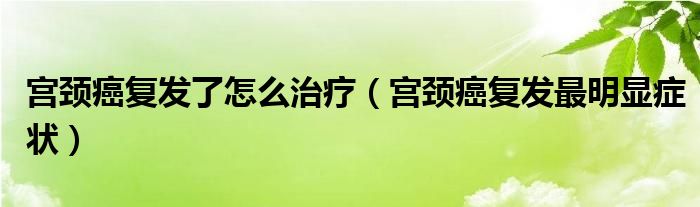 宮頸癌復(fù)發(fā)了怎么治療（宮頸癌復(fù)發(fā)最明顯癥狀）