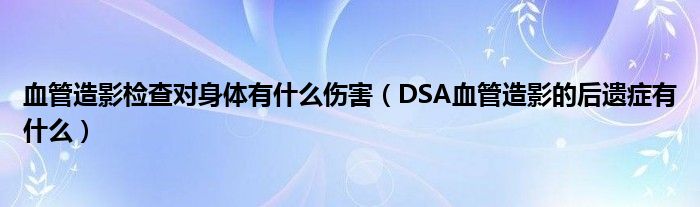 血管造影檢查對身體有什么傷害（DSA血管造影的后遺癥有什么）