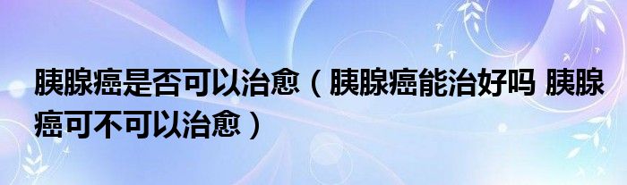 胰腺癌是否可以治愈（胰腺癌能治好嗎 胰腺癌可不可以治愈）