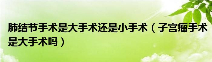 肺結(jié)節(jié)手術是大手術還是小手術（子宮瘤手術是大手術嗎）