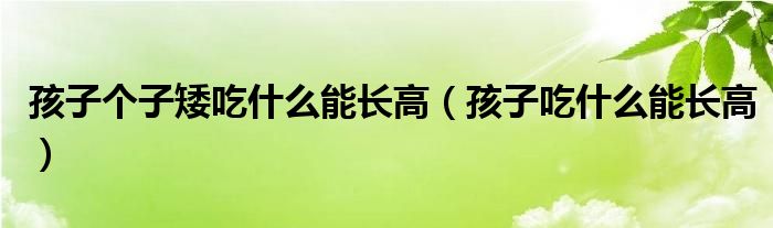 孩子個(gè)子矮吃什么能長高（孩子吃什么能長高）