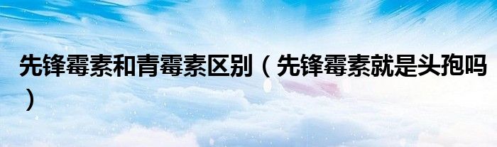 先鋒霉素和青霉素區(qū)別（先鋒霉素就是頭孢嗎）