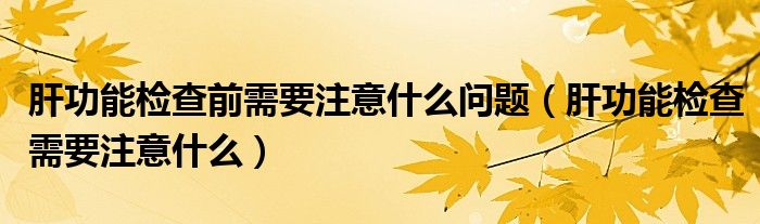 肝功能檢查前需要注意什么問題（肝功能檢查需要注意什么）