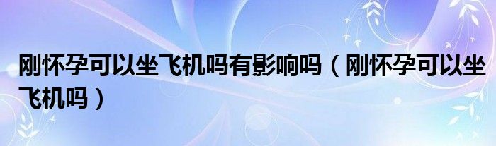 剛懷孕可以坐飛機(jī)嗎有影響嗎（剛懷孕可以坐飛機(jī)嗎）