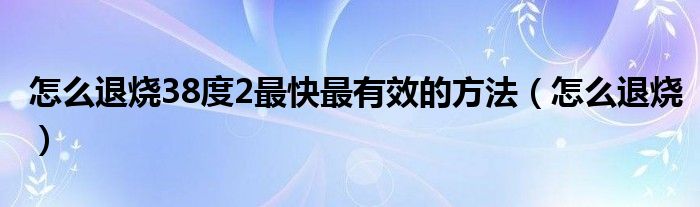 怎么退燒38度2最快最有效的方法（怎么退燒）