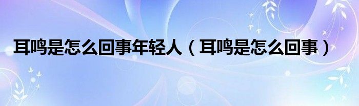 耳鳴是怎么回事年輕人（耳鳴是怎么回事）