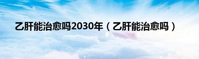 乙肝能治愈嗎2030年（乙肝能治愈嗎）