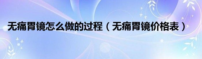 無痛胃鏡怎么做的過程（無痛胃鏡價(jià)格表）