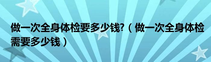 做一次全身體檢要多少錢?（做一次全身體檢需要多少錢）