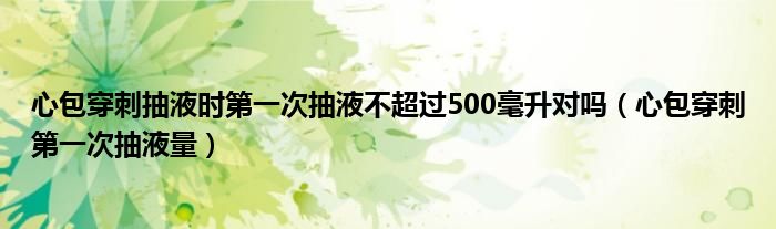 心包穿刺抽液時(shí)第一次抽液不超過500毫升對嗎（心包穿刺第一次抽液量）