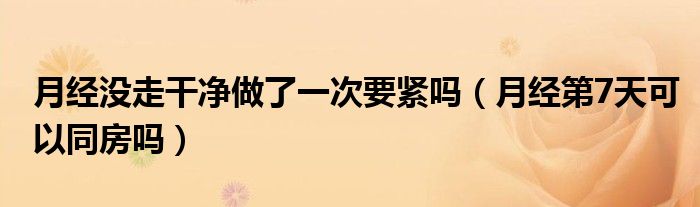 月經(jīng)沒(méi)走干凈做了一次要緊嗎（月經(jīng)第7天可以同房嗎）