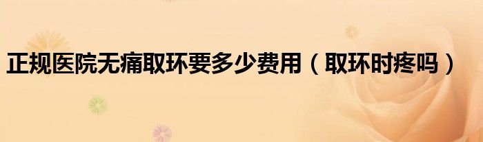 正規(guī)醫(yī)院無(wú)痛取環(huán)要多少費(fèi)用（取環(huán)時(shí)疼嗎）