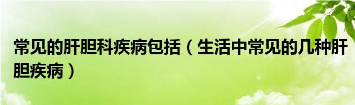 常見的肝膽科疾病包括（生活中常見的幾種肝膽疾病）