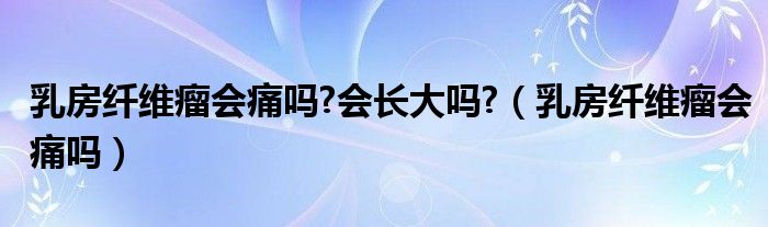 乳房纖維瘤會(huì)痛嗎?會(huì)長大嗎?（乳房纖維瘤會(huì)痛嗎）