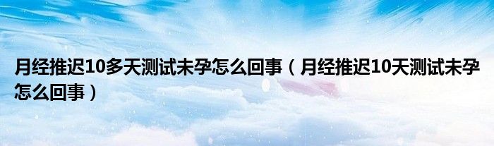 月經(jīng)推遲10多天測試未孕怎么回事（月經(jīng)推遲10天測試未孕怎么回事）